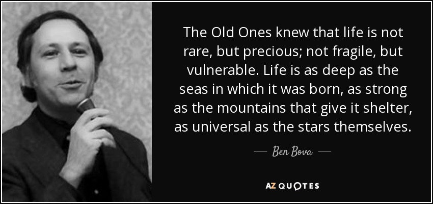 The Old Ones knew that life is not rare, but precious; not fragile, but vulnerable. Life is as deep as the seas in which it was born, as strong as the mountains that give it shelter, as universal as the stars themselves. - Ben Bova