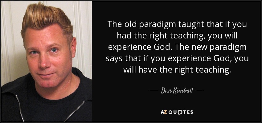 The old paradigm taught that if you had the right teaching, you will experience God. The new paradigm says that if you experience God, you will have the right teaching. - Dan Kimball