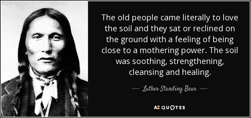The old people came literally to love the soil and they sat or reclined on the ground with a feeling of being close to a mothering power. The soil was soothing, strengthening, cleansing and healing. - Luther Standing Bear