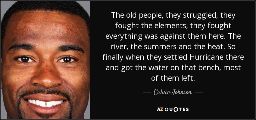 The old people, they struggled, they fought the elements, they fought everything was against them here. The river, the summers and the heat. So finally when they settled Hurricane there and got the water on that bench, most of them left. - Calvin Johnson
