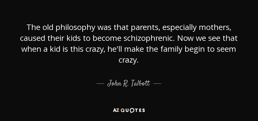 The old philosophy was that parents, especially mothers, caused their kids to become schizophrenic. Now we see that when a kid is this crazy, he'll make the family begin to seem crazy. - John R. Talbott