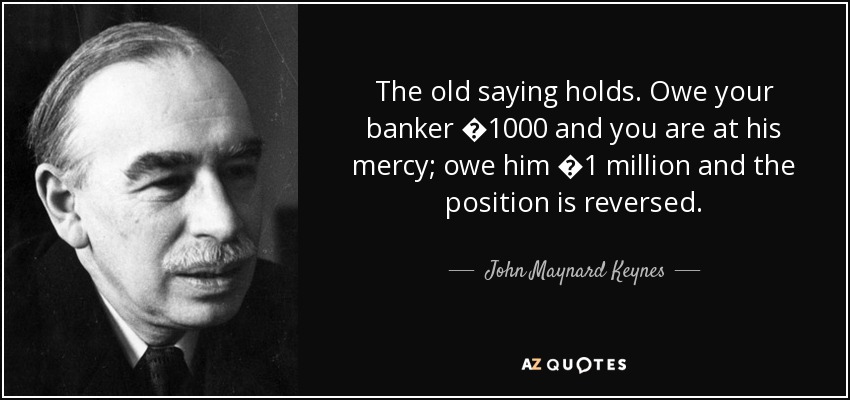 The old saying holds. Owe your banker �1000 and you are at his mercy; owe him �1 million and the position is reversed. - John Maynard Keynes