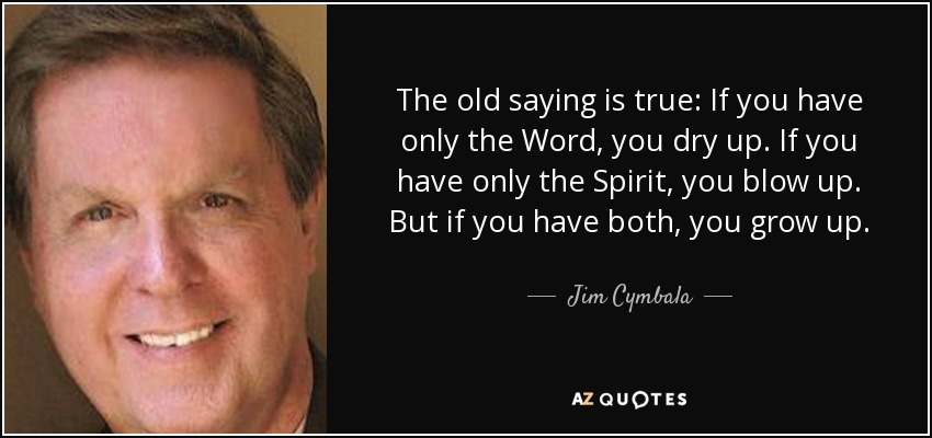 The old saying is true: If you have only the Word, you dry up. If you have only the Spirit, you blow up. But if you have both, you grow up. - Jim Cymbala