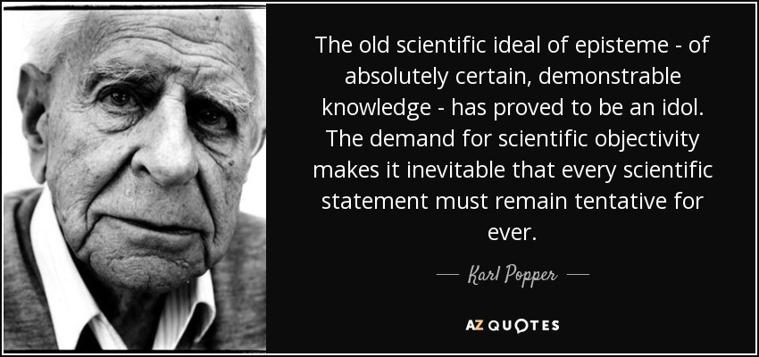 The old scientific ideal of episteme - of absolutely certain, demonstrable knowledge - has proved to be an idol. The demand for scientific objectivity makes it inevitable that every scientific statement must remain tentative for ever. - Karl Popper