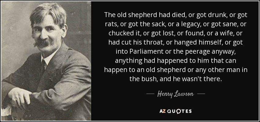 The old shepherd had died, or got drunk, or got rats, or got the sack, or a legacy, or got sane, or chucked it, or got lost, or found, or a wife, or had cut his throat, or hanged himself, or got into Parliament or the peerage anyway, anything had happened to him that can happen to an old shepherd or any other man in the bush, and he wasn't there. - Henry Lawson