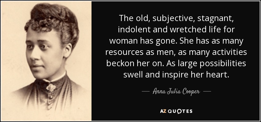 The old, subjective, stagnant, indolent and wretched life for woman has gone. She has as many resources as men, as many activities beckon her on. As large possibilities swell and inspire her heart. - Anna Julia Cooper