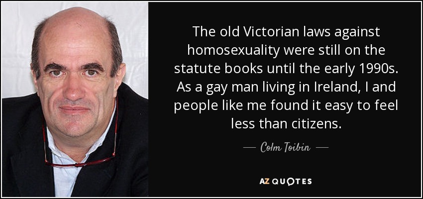 The old Victorian laws against homosexuality were still on the statute books until the early 1990s. As a gay man living in Ireland, I and people like me found it easy to feel less than citizens. - Colm Toibin