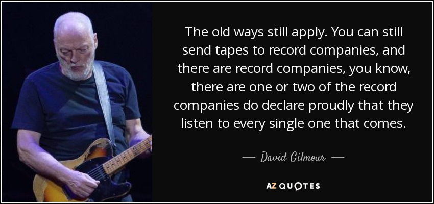 The old ways still apply. You can still send tapes to record companies, and there are record companies, you know, there are one or two of the record companies do declare proudly that they listen to every single one that comes. - David Gilmour