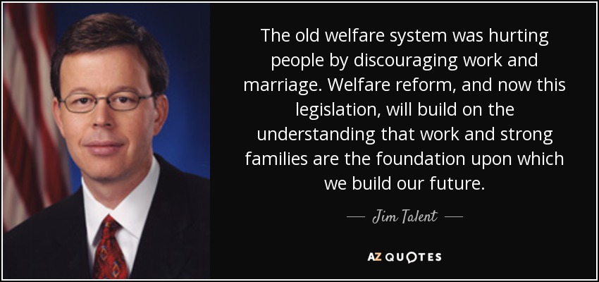 The old welfare system was hurting people by discouraging work and marriage. Welfare reform, and now this legislation, will build on the understanding that work and strong families are the foundation upon which we build our future. - Jim Talent