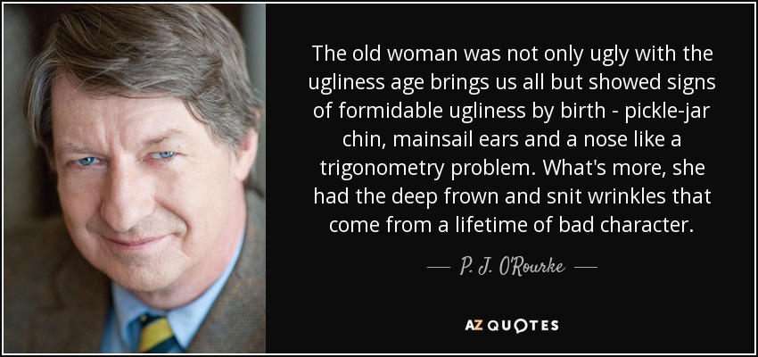 The old woman was not only ugly with the ugliness age brings us all but showed signs of formidable ugliness by birth - pickle-jar chin, mainsail ears and a nose like a trigonometry problem. What's more, she had the deep frown and snit wrinkles that come from a lifetime of bad character. - P. J. O'Rourke