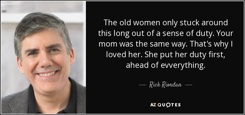 The old women only stuck around this long out of a sense of duty. Your mom was the same way. That's why I loved her. She put her duty first, ahead of evverything. - Rick Riordan