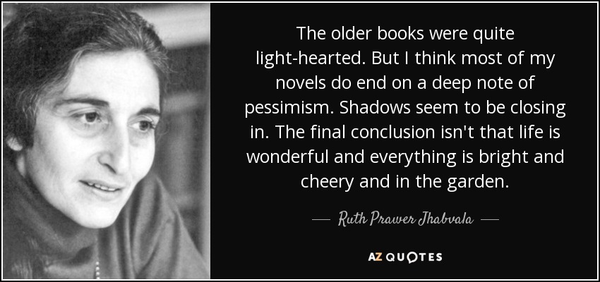 The older books were quite light-hearted. But I think most of my novels do end on a deep note of pessimism. Shadows seem to be closing in. The final conclusion isn't that life is wonderful and everything is bright and cheery and in the garden. - Ruth Prawer Jhabvala