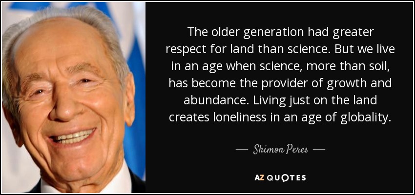 The older generation had greater respect for land than science. But we live in an age when science, more than soil, has become the provider of growth and abundance. Living just on the land creates loneliness in an age of globality. - Shimon Peres