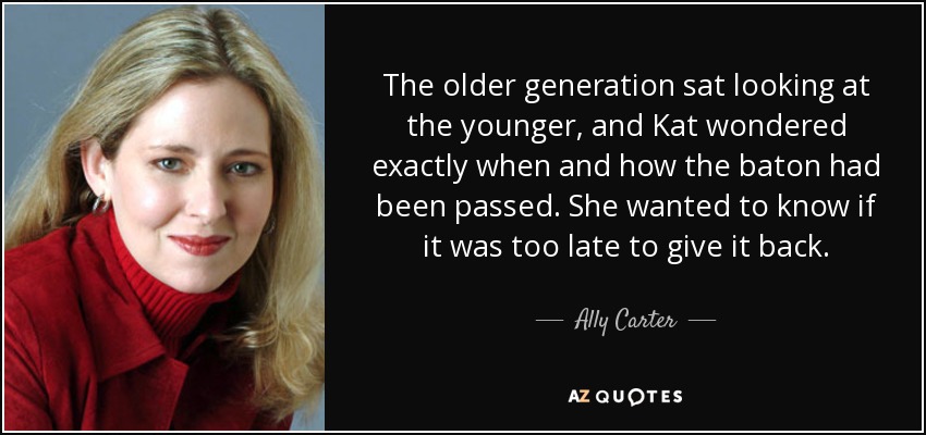 The older generation sat looking at the younger, and Kat wondered exactly when and how the baton had been passed. She wanted to know if it was too late to give it back. - Ally Carter