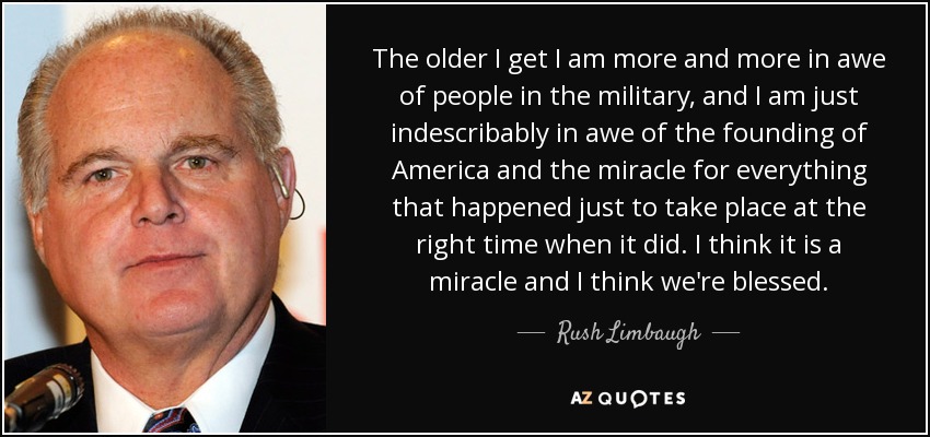 The older I get I am more and more in awe of people in the military, and I am just indescribably in awe of the founding of America and the miracle for everything that happened just to take place at the right time when it did. I think it is a miracle and I think we're blessed. - Rush Limbaugh