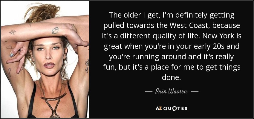 The older I get, I'm definitely getting pulled towards the West Coast, because it's a different quality of life. New York is great when you're in your early 20s and you're running around and it's really fun, but it's a place for me to get things done. - Erin Wasson