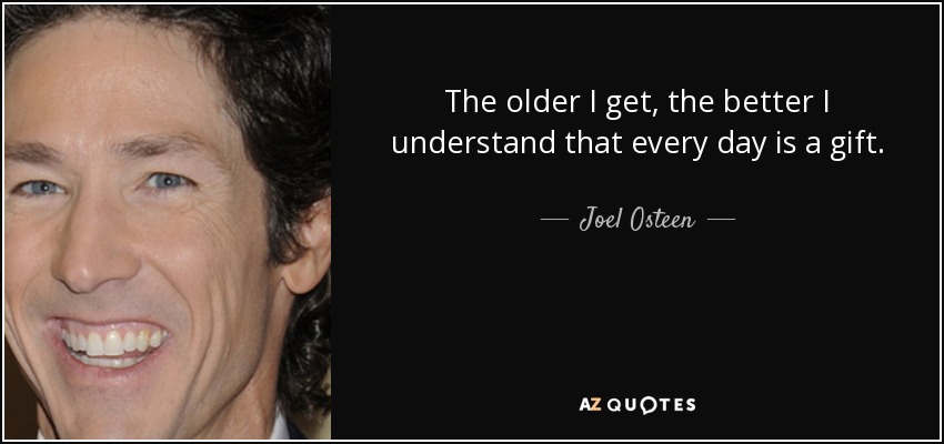 The older I get, the better I understand that every day is a gift. - Joel Osteen