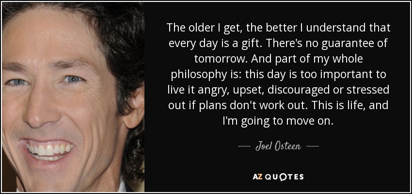 The older I get, the better I understand that every day is a gift. There's no guarantee of tomorrow. And part of my whole philosophy is: this day is too important to live it angry, upset, discouraged or stressed out if plans don't work out. This is life, and I'm going to move on. - Joel Osteen