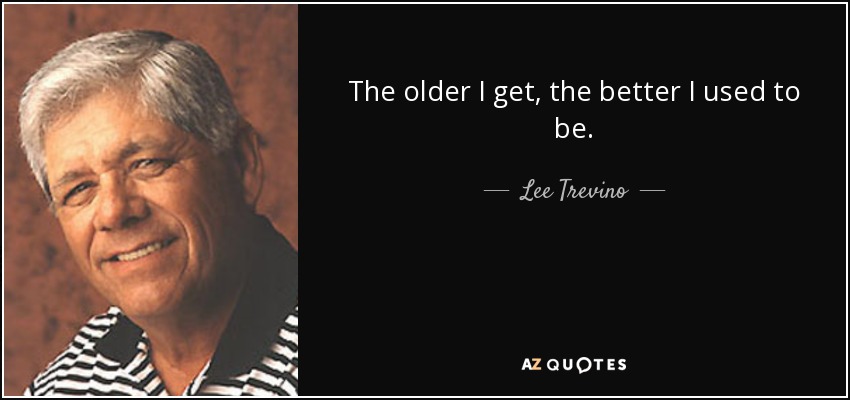 The older I get, the better I used to be. - Lee Trevino