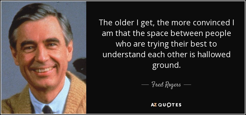 The older I get, the more convinced I am that the space between people who are trying their best to understand each other is hallowed ground. - Fred Rogers