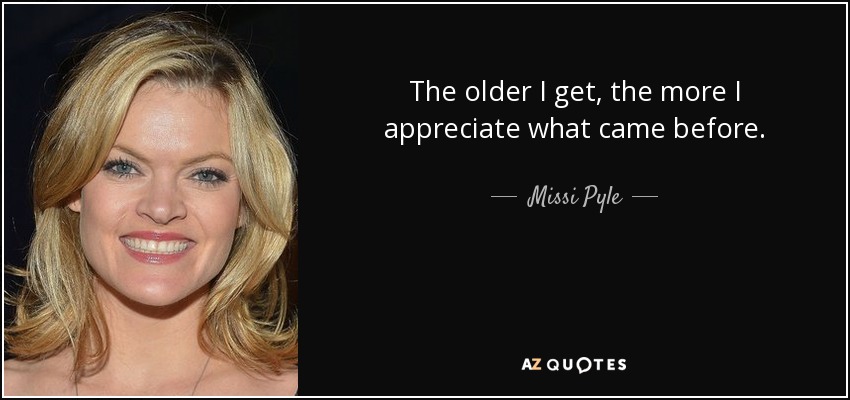 The older I get, the more I appreciate what came before. - Missi Pyle