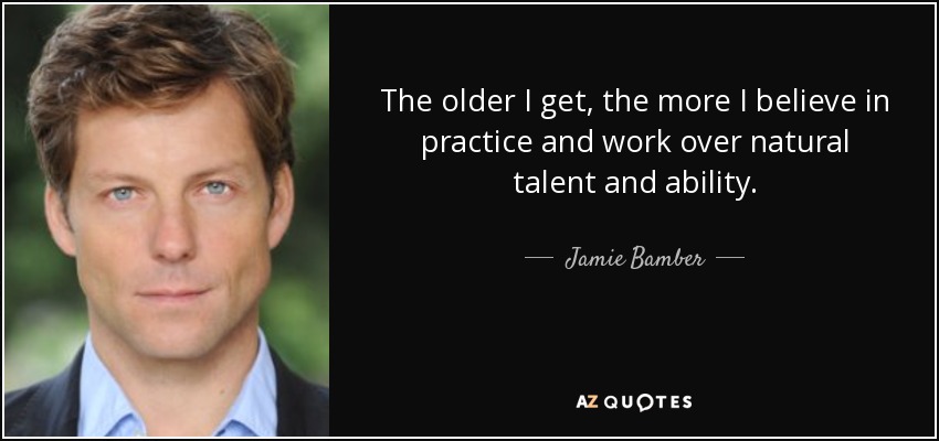 The older I get, the more I believe in practice and work over natural talent and ability. - Jamie Bamber