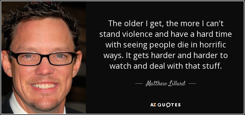 The older I get, the more I can't stand violence and have a hard time with seeing people die in horrific ways. It gets harder and harder to watch and deal with that stuff. - Matthew Lillard