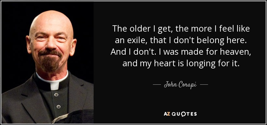 The older I get, the more I feel like an exile, that I don't belong here. And I don't. I was made for heaven, and my heart is longing for it. - John Corapi