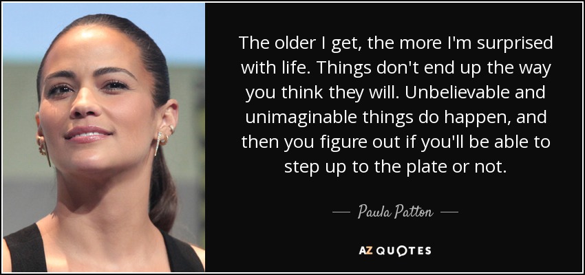 The older I get, the more I'm surprised with life. Things don't end up the way you think they will. Unbelievable and unimaginable things do happen, and then you figure out if you'll be able to step up to the plate or not. - Paula Patton