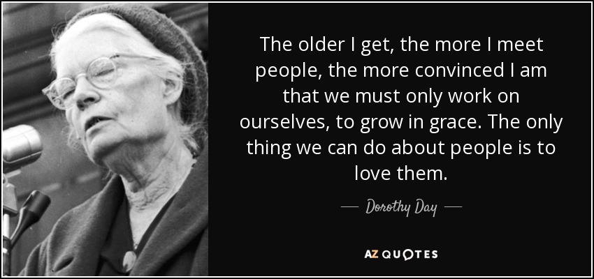 The older I get, the more I meet people, the more convinced I am that we must only work on ourselves, to grow in grace. The only thing we can do about people is to love them. - Dorothy Day