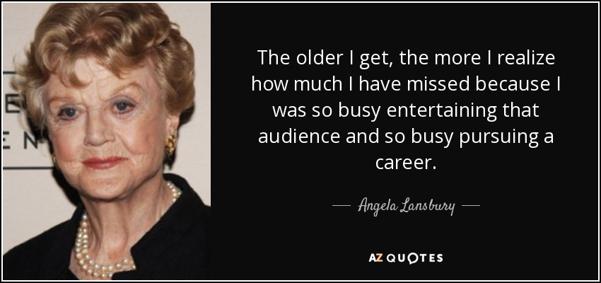 The older I get, the more I realize how much I have missed because I was so busy entertaining that audience and so busy pursuing a career. - Angela Lansbury