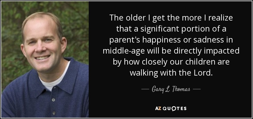 The older I get the more I realize that a significant portion of a parent's happiness or sadness in middle-age will be directly impacted by how closely our children are walking with the Lord. - Gary L. Thomas