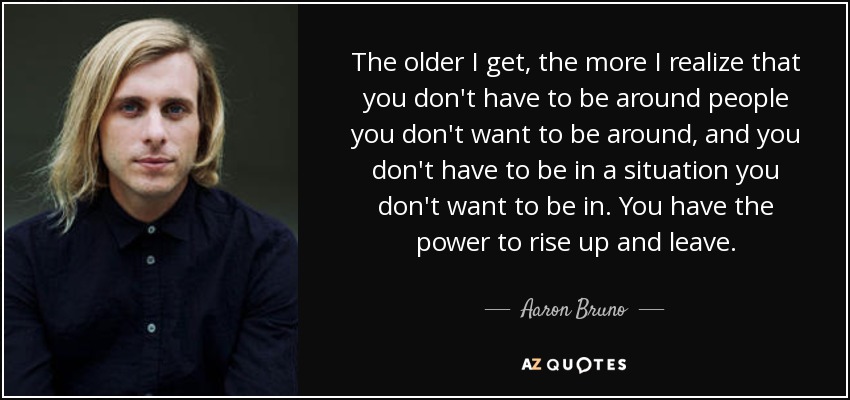 The older I get, the more I realize that you don't have to be around people you don't want to be around, and you don't have to be in a situation you don't want to be in. You have the power to rise up and leave. - Aaron Bruno
