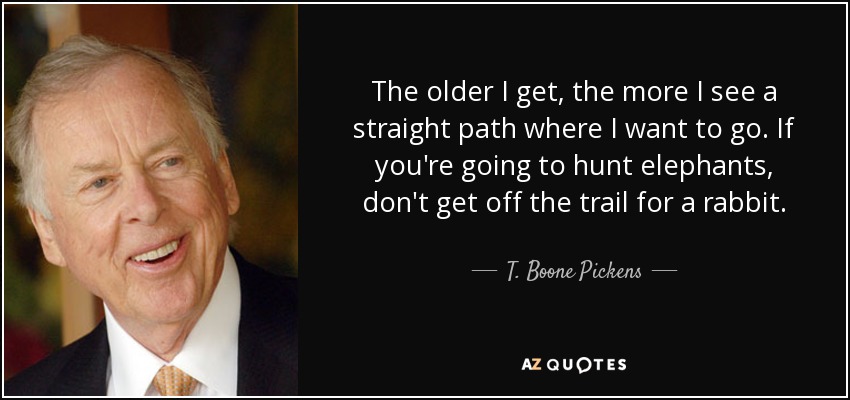 The older I get, the more I see a straight path where I want to go. If you're going to hunt elephants, don't get off the trail for a rabbit. - T. Boone Pickens