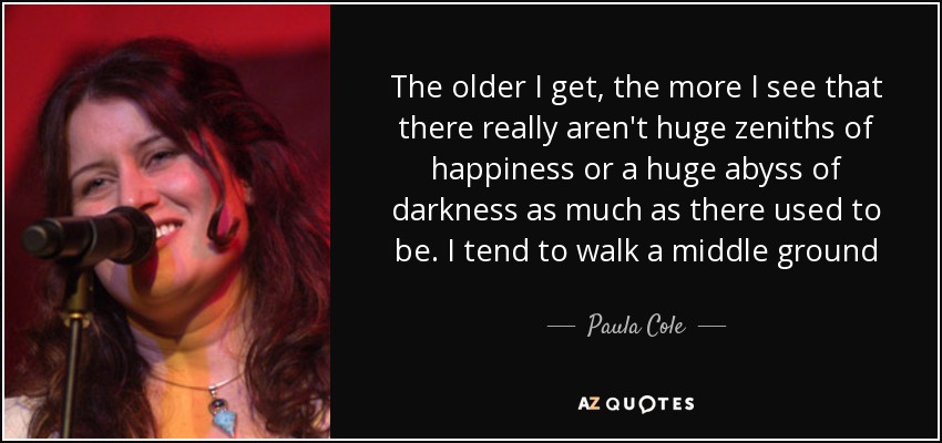 The older I get, the more I see that there really aren't huge zeniths of happiness or a huge abyss of darkness as much as there used to be. I tend to walk a middle ground - Paula Cole