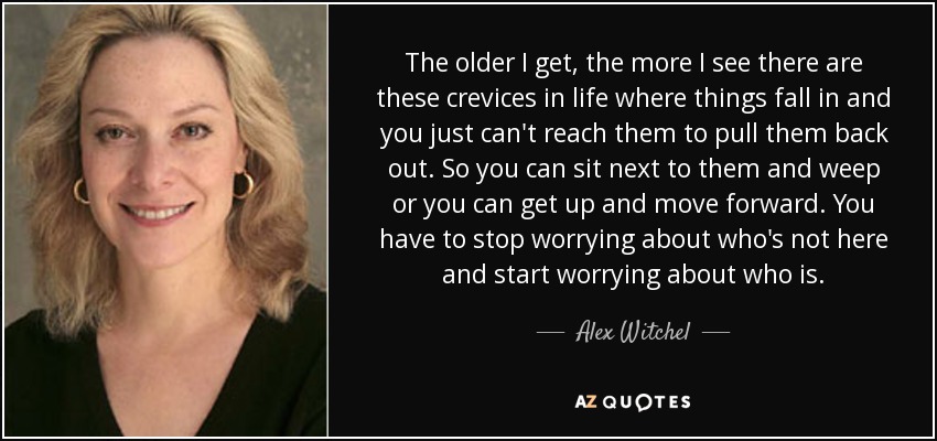 The older I get, the more I see there are these crevices in life where things fall in and you just can't reach them to pull them back out. So you can sit next to them and weep or you can get up and move forward. You have to stop worrying about who's not here and start worrying about who is. - Alex Witchel