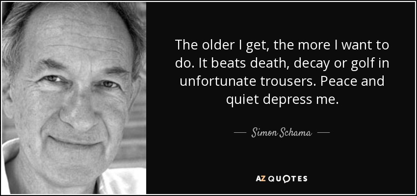 The older I get, the more I want to do. It beats death, decay or golf in unfortunate trousers. Peace and quiet depress me. - Simon Schama