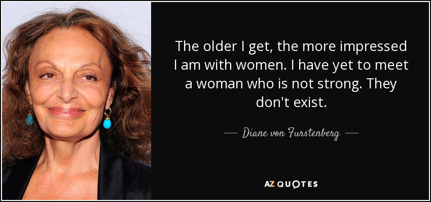 The older I get, the more impressed I am with women. I have yet to meet a woman who is not strong. They don't exist. - Diane von Furstenberg