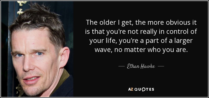 The older I get, the more obvious it is that you're not really in control of your life, you're a part of a larger wave, no matter who you are. - Ethan Hawke