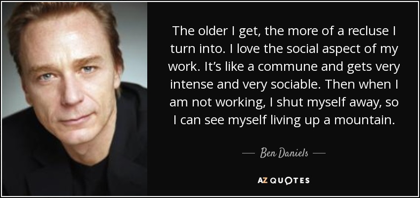 The older I get, the more of a recluse I turn into. I love the social aspect of my work. It’s like a commune and gets very intense and very sociable. Then when I am not working, I shut myself away, so I can see myself living up a mountain. - Ben Daniels