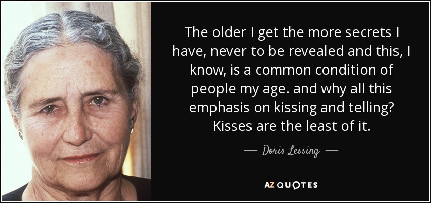 The older I get the more secrets I have, never to be revealed and this, I know, is a common condition of people my age. and why all this emphasis on kissing and telling? Kisses are the least of it. - Doris Lessing