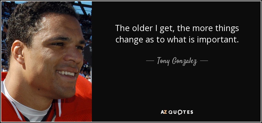 The older I get, the more things change as to what is important. - Tony Gonzalez