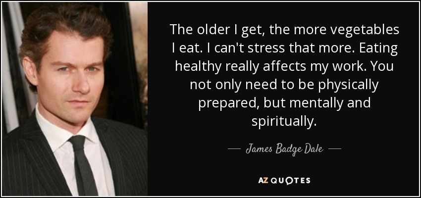 The older I get, the more vegetables I eat. I can't stress that more. Eating healthy really affects my work. You not only need to be physically prepared, but mentally and spiritually. - James Badge Dale