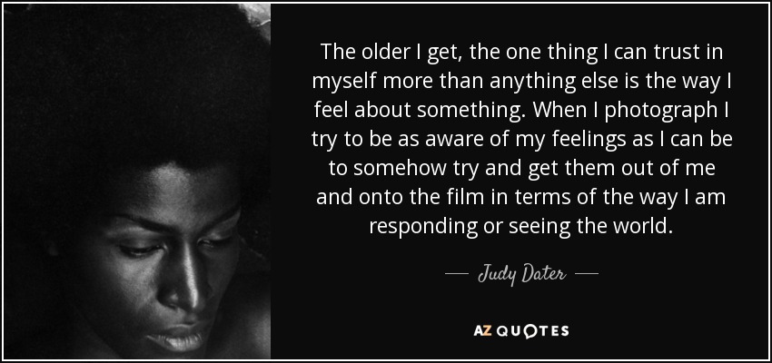 The older I get, the one thing I can trust in myself more than anything else is the way I feel about something. When I photograph I try to be as aware of my feelings as I can be to somehow try and get them out of me and onto the film in terms of the way I am responding or seeing the world. - Judy Dater