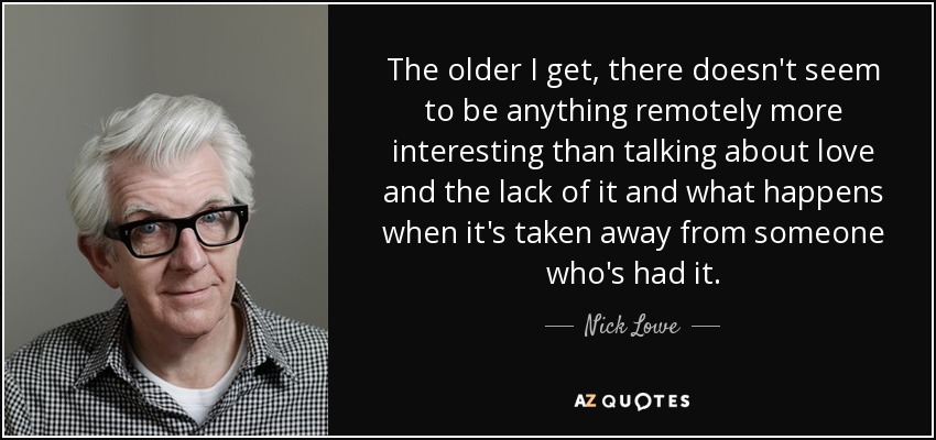 The older I get, there doesn't seem to be anything remotely more interesting than talking about love and the lack of it and what happens when it's taken away from someone who's had it. - Nick Lowe