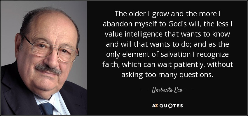 The older I grow and the more I abandon myself to God's will, the less I value intelligence that wants to know and will that wants to do; and as the only element of salvation I recognize faith, which can wait patiently, without asking too many questions. - Umberto Eco