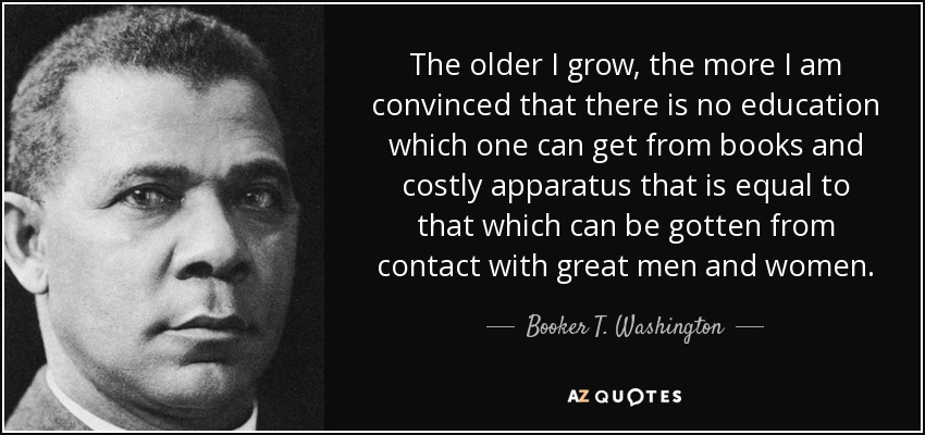 The older I grow, the more I am convinced that there is no education which one can get from books and costly apparatus that is equal to that which can be gotten from contact with great men and women. - Booker T. Washington
