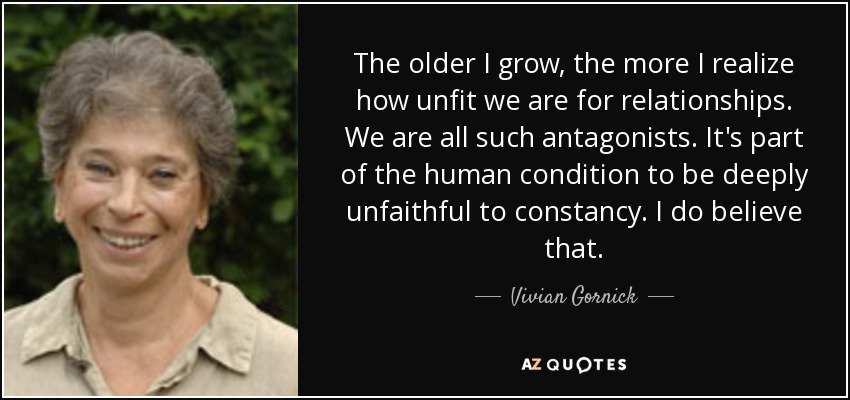 The older I grow, the more I realize how unfit we are for relationships. We are all such antagonists. It's part of the human condition to be deeply unfaithful to constancy. I do believe that. - Vivian Gornick