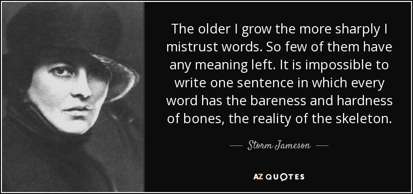 The older I grow the more sharply I mistrust words. So few of them have any meaning left. It is impossible to write one sentence in which every word has the bareness and hardness of bones, the reality of the skeleton. - Storm Jameson