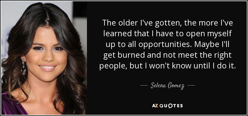 The older I've gotten, the more I've learned that I have to open myself up to all opportunities. Maybe I'll get burned and not meet the right people, but I won't know until I do it. - Selena Gomez